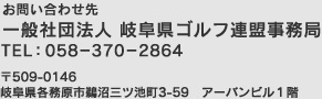 【お問い合わせ先】岐阜県ゴルフ連盟事務局　TEL：058-370-2864　〒509-0146 岐阜県各務原市鵜沼三ツ池町3-59　アーバンビル1階